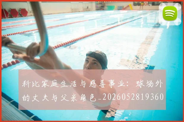 科比家庭生活与慈善事业：球场外的丈夫与父亲角色_20260528193609_20260609234630