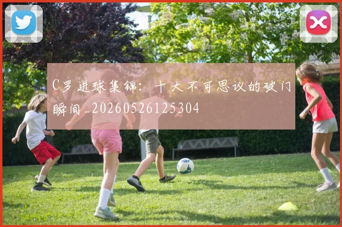 C罗进球集锦:十大不可思议的破门瞬间_20260526125304