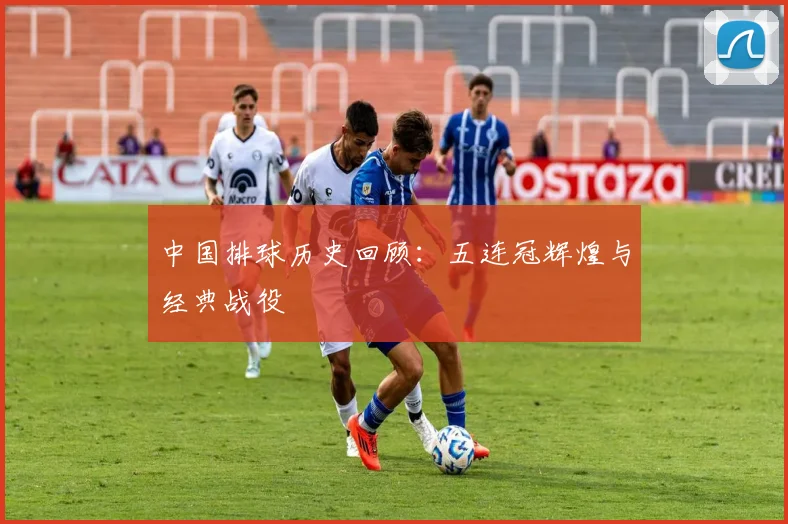 中国排球历史回顾:五连冠辉煌与经典战役