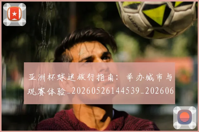 亚洲杯球迷旅行指南：举办城市与观赛体验_20260526144539_20260608142506