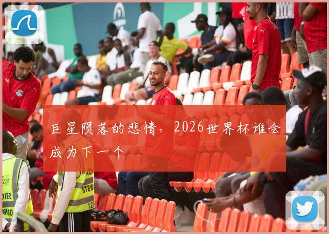 巨星陨落的悲情,2026世界杯谁会成为下一个