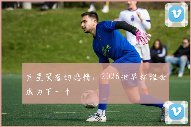 巨星陨落的悲情,2026世界杯谁会成为下一个