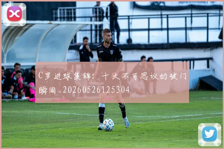 C罗进球集锦:十大不可思议的破门瞬间_20260526125304
