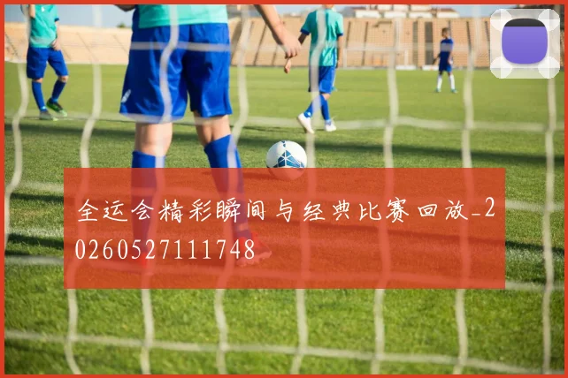 全运会精彩瞬间与经典比赛回放_20260527111748
